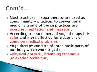    Most practices in yoga therapy are used as
    complimentary practices to conventional
    medicine .some of the se practices are
    exercise ,meditation and massage .
   According to practioners of yoga therapy it is
    safer and more effective for treatment of
    common medical problems
   Yoga therapy consists of three basic parts of
    our body which work together :
   -physical posture , breathing technique
    ,relaxation technique,
 