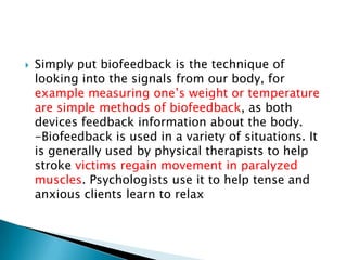    Simply put biofeedback is the technique of
    looking into the signals from our body, for
    example measuring one’s weight or temperature
    are simple methods of biofeedback, as both
    devices feedback information about the body.
    -Biofeedback is used in a variety of situations. It
    is generally used by physical therapists to help
    stroke victims regain movement in paralyzed
    muscles. Psychologists use it to help tense and
    anxious clients learn to relax
 