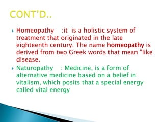    Homeopathy :it is a holistic system of
    treatment that originated in the late
    eighteenth century. The name homeopathy is
    derived from two Greek words that mean "like
    disease.
   Naturopathy : Medicine, is a form of
    alternative medicine based on a belief in
    vitalism, which posits that a special energy
    called vital energy
 