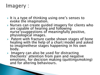    It is a type of thinking using one’s senses to
    evoke the imagination.
   Nurses can create guided imagery for clients who
    are capable of hearing and following
    nurse’ssuggestions of meaningfully positive,
    physiological images.
    Patent with fracture canbe shown stages of bone
    healing with the help of a chart/model and asked
    to imaginethese stages happening in his own
    body.
    Imagery can also be used for distracting
    theclients’ attention from pain and negative
    emotions, for decision making (quittingsmoking)
    and for altering behaviours.
 