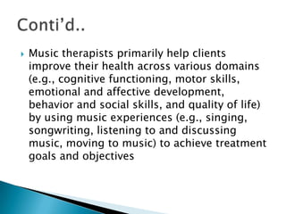    Music therapists primarily help clients
    improve their health across various domains
    (e.g., cognitive functioning, motor skills,
    emotional and affective development,
    behavior and social skills, and quality of life)
    by using music experiences (e.g., singing,
    songwriting, listening to and discussing
    music, moving to music) to achieve treatment
    goals and objectives
 