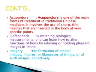    Acupunture       : Acupuncture is one of the main
    forms of treatment in traditional Chinese
    medicine. It involves the use of sharp, thin
    needles that are inserted in the body at very
    specific points
   Biofeedback : By watching biological
    measurements, one can learn how to alter
    functions of body by relaxing or holding pleasant
    images in mind.
   Imagery       :the formation of mental
    images, figures, or likenesses of things, or of
    such images collectively:
 