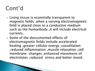    Living tissue is essentially transparent to
    magnetic feilds .when a varying electromagnetic
    feild is placed close to a conductive medium
    such as the humanbody ,it will include electrical
    currents.
   Some of the doccumented effects of
    electromagnetic feilds include accelerated
    healing ,greater cellular energy ,vasodilation
    ,reduced inflammation ,muscle relaxation ,cell
    membrane changes ,enhanced movemens of
    electrolytes ,reduced stress and better mood.
 