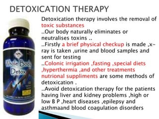 Detoxication therapy involves the removal of
toxic substances
..Our body naturally eliminates or
neutralises toxins ..
..Firstly a brief physical checkup is made ,x-
ray is taken ,urine and blood samples and
sent for testing
..Colonic irrigation ,fasting ,special diets
,hyperthermia ,and other treatments
nutrional suppliments are some methods of
detoxication .
..Avoid detoxication therapy for the patients
having liver and kidney problems ,high or
low B P ,heart diseases ,epilepsy and
asthmaand blood coagulation disorders
 