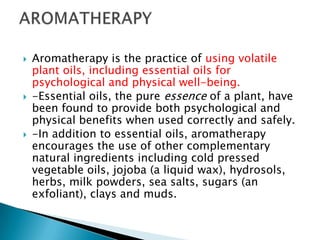    Aromatherapy is the practice of using volatile
    plant oils, including essential oils for
    psychological and physical well-being.
   -Essential oils, the pure essence of a plant, have
    been found to provide both psychological and
    physical benefits when used correctly and safely.
   -In addition to essential oils, aromatherapy
    encourages the use of other complementary
    natural ingredients including cold pressed
    vegetable oils, jojoba (a liquid wax), hydrosols,
    herbs, milk powders, sea salts, sugars (an
    exfoliant), clays and muds.
 