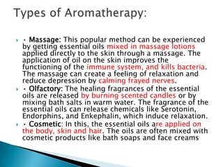   • Massage: This popular method can be experienced
    by getting essential oils mixed in massage lotions
    applied directly to the skin through a massage. The
    application of oil on the skin improves the
    functioning of the immune system, and kills bacteria.
    The massage can create a feeling of relaxation and
    reduce depression by calming frayed nerves.
   • Olfactory: The healing fragrances of the essential
    oils are released by burning scented candles or by
    mixing bath salts in warm water. The fragrance of the
    essential oils can release chemicals like Serotonin,
    Endorphins, and Enkephalin, which induce relaxation.
   • Cosmetic: In this, the essential oils are applied on
    the body, skin and hair. The oils are often mixed with
    cosmetic products like bath soaps and face creams
 