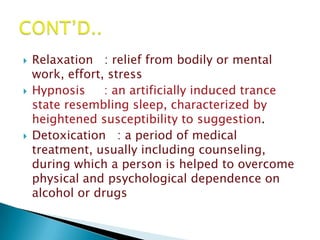    Relaxation : relief from bodily or mental
    work, effort, stress
   Hypnosis     : an artificially induced trance
    state resembling sleep, characterized by
    heightened susceptibility to suggestion.
   Detoxication : a period of medical
    treatment, usually including counseling,
    during which a person is helped to overcome
    physical and psychological dependence on
    alcohol or drugs
 