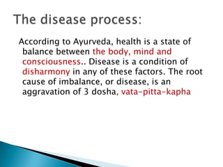 According to Ayurveda, health is a state of
 balance between the body, mind and
 consciousness.. Disease is a condition of
 disharmony in any of these factors. The root
 cause of imbalance, or disease, is an
 aggravation of 3 dosha, vata-pitta-kapha
 