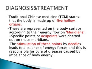 -Traditional Chinese medicine (TCM) states
  that the body is made up of five hollow
  organs.
 –These are represented on the body surface
  according to their energy flow on ‘Meridians’.
  -Specific points or acupoints were charted
  out on these meridians.
- The stimulation of these points by needles
  leads to a balance of energy forces and this is
  responsible for cure of diseases caused by
  imbalance of body energy.
 