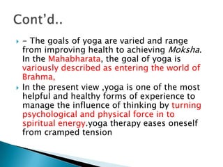    - The goals of yoga are varied and range
    from improving health to achieving Moksha.
    In the Mahabharata, the goal of yoga is
    variously described as entering the world of
    Brahma,
   In the present view ,yoga is one of the most
    helpful and healthy forms of experience to
    manage the influence of thinking by turning
    psychological and physical force in to
    spiritual energy.yoga therapy eases oneself
    from cramped tension
 