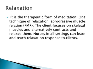     It is the therapeutic form of meditation. One
    technique of relaxation isprogressive muscle
    relation (PMR). The client focuses on skeletal
    muscles and alternatively contracts and
    relaxes them. Nurses in all settings can learn
    and teach relaxation response to clients.
 