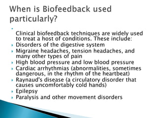 
    Clinical biofeedback techniques are widely used
    to treat a host of conditions. These include:
   Disorders of the digestive system
   Migraine headaches, tension headaches, and
    many other types of pain
   High blood pressure and low blood pressure
   Cardiac arrhythmias (abnormalities, sometimes
    dangerous, in the rhythm of the heartbeat)
   Raynaud's disease (a circulatory disorder that
    causes uncomfortably cold hands)
   Epilepsy
   Paralysis and other movement disorders
 