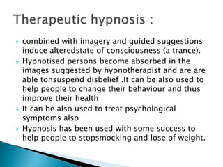    combined with imagery and guided suggestions
    induce alteredstate of consciousness (a trance).
   Hypnotised persons become absorbed in the
    images suggested by hypnotherapist and are are
    able tonsuspend disbelief .It can be also used to
    help people to change their behaviour and thus
    improve their health
   It can be also used to treat psychological
    symptoms also
   Hypnosis has been used with some success to
    help people to stopsmocking and lose of weight.
 