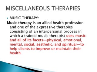 MUSIC THERAPY:
Music therapy is an allied health profession
 and one of the expressive therapies
 consisting of an interpersonal process in
 which a trained music therapist uses music
 and all of its facets—physical, emotional,
 mental, social, aesthetic, and spiritual—to
 help clients to improve or maintain their
 health.
 
