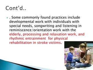    . Some commonly found practices include
    developmental work with individuals with
    special needs, songwriting and listening in
    reminiscence/orientation work with the
    elderly, processing and relaxation work, and
    rhythmic entrainment for physical
    rehabilitation in stroke victims.
 