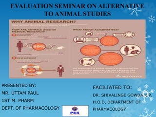 EVALUATION SEMINAR ON ALTERNATIVE
TO ANIMAL STUDIES
PRESENTED BY:
MR. UTTAM PAUL
1ST M. PHARM
DEPT. OF PHARMACOLOGY
FACILIATED TO:
DR. SHIVALINGE GOWDA K.P.
H.O.D, DEPARTMENT OF
PHARMACOLOGY
 