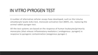 IN VITRO PYROGEN TEST
A number of alternative cellular assays have developed, such as the Limulus
amoebocyte lysate (LAL) test, monocyte activation test (MAT), etc. replacing the
animal rabbit pyrogen test.
All the test systems are based on the response of human leukocytes(primarily
monocytes )that release inflammatory mediators ( endogenous pyrogen) in
response to pyrogenic contamination (exogenous pyrogen )
 