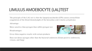 LIMULUS AMOEBOCYTE (LAL)TEST
The principle of the LAL test is that the lipopolysaccharide (LPS) causes extracellular
coagulation of the blood (hemolymph) of the horseshoe crab Limulus polyphemus
Advantage:
More sensitive than pyrogen than rabbit pyrogen test
Disadvantages:
Gives false-negative results with certain products
Does not detect pyrogen other than the bacterial endotoxin (Gram-positive endotoxin),
viruses, and fungi
 
