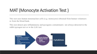 MAT (Monocyte Activation Test )
This test uses human mononuclear cells (e.g. monocytes) obtained from human volunteers
or from the blood bank.
This test detects pro-inflammatory and pyrogenic contaminants not always detected in the
rabbit pyrogen test or in the LAL test
 