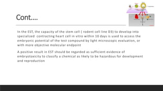 Cont….
In the EST, the capacity of the stem cell ( rodent cell line D3) to develop into
specialized contracting heart cell in vitro within 10 days is used to access the
embryonic potential of the test compound by light microscopic evaluation, or
with more objective molecular endpoint
A positive result in EST should be regarded as sufficient evidence of
embryotoxicity to classify a chemical as likely to be hazardous for development
and reproduction
 