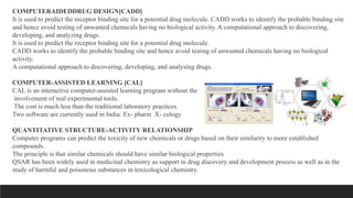COMPUTERAIDEDDRUG DESIGN[CADD]
It is used to predict the receptor binding site for a potential drug molecule. CADD works to identify the probable binding site
and hence avoid testing of unwanted chemicals having no biological activity. A computational approach to discovering,
developing, and analyzing drugs.
It is used to predict the receptor binding site for a potential drug molecule.
CADD works to identify the probable binding site and hence avoid testing of unwanted chemicals having no biological
activity.
A computational approach to discovering, developing, and analysing drugs.
COMPUTER-ASSISTED LEARNING [CAL]
CAL is an interactive computer-assisted learning program without the
involvement of real experimental tools.
The cost is much less than the traditional laboratory practices.
Two software are currently used in India: Ex- pharm X- cology
QUANTITATIVE STRUCTURE-ACTIVITY RELATIONSHIP
Computer programs can predict the toxicity of new chemicals or drugs based on their similarity to more established
compounds.
The principle is that similar chemicals should have similar biological properties.
QSAR has been widely used in medicinal chemistry as support in drug discovery and development process as well as in the
study of harmful and poisonous substances in toxicological chemistry.
 