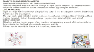 COMPUTER OR MATHEMATICAL ANALYSIS
Translation of biological effect into a mathematical equation.
Computer design the molecular structure of drugs to target specific receptors. E.g. Protease inhibitors
computers and tested in tissue culture and computer models by passing the animal test.
. ORGAN–ON-CHIPS
Organ-on-chips that contain human cells grown in a state- of the the-art system to mimic the structure
human organ and organ system.
The chips can be used instead of animals in disease research, drug testing and toxicity testing and have
replicate human physiology, diseases and drug responses more accurately than crude animal
MICROFLUIDICCHIPS
Chips 2cm wide and contain a series of tiny chambers each containing a sample of tissuefrom different
Sensors in the chip feed back information for computer analysis.
This can be used to study the disease processand drug metabolism.
 