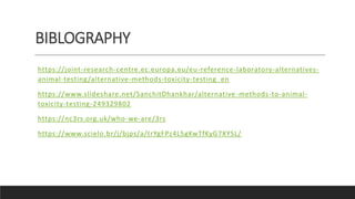 BIBLOGRAPHY
https://joint-research-centre.ec.europa.eu/eu-reference-laboratory-alternatives-
animal-testing/alternative-methods-toxicity-testing_en
https://www.slideshare.net/SanchitDhankhar/alternative-methods-to-animal-
toxicity-testing-249329802
https://nc3rs.org.uk/who-we-are/3rs
https://www.scielo.br/j/bjps/a/trYgFPz4L5gKwTfKyG7XYSL/
 
