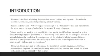 INTRODUCTION
Alternative methods are being developed to reduce, refine, and replace (3Rs) animals
used in experiments, aimed at protecting animal welfare.
Russell and Burch in 1959 developed the concept of a 3Ralternative that can minimize to
the great extent the use of animals in the area of drug development
Animal models are used to test possibilities that would be difficult or impossible to test
using the target species (Humans). It is mandatory to do extensive toxicological studies in
animals before the candidate drug gets approval for clinical trials in humans. It is not
possible to extrapolate animal data directly to humans due to interspecies variation in
anatomy, physiology, and biochemistry.”
However, techniques can greatly reduce the number of animals needed, and refined
protocols can improve the design efficiency and quality of studies, and lessen the stress
and discomfort experienced by lab animals
 