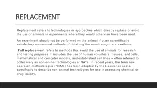 REPLACEMENT
Replacement refers to technologies or approaches which directly replace or avoid
the use of animals in experiments where they would otherwise have been used.
An experiment should not be performed on the animal if other scientifically
satisfactory non-animal methods of obtaining the result sought are available.
.Full replacement refers to methods that avoid the use of animals for research
and testing purposes. It includes the use of human volunteers, tissues, and cells,
mathematical and computer models, and established cell lines – often referred to
collectively as non-animal technologies or NATs. In recent years, the term new
approach methodologies (NAMs) has been adopted by the bioscience sector
specifically to describe non-animal technologies for use in assessing chemical or
drug toxicity.
 