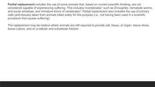 Partial replacement includes the use of some animals that, based on current scientific thinking, are not
considered capable of experiencing suffering. This includes invertebrates1 such as Drosophila, nematode worms,
and social amoebae, and immature forms of vertebrates2. Partial replacement also includes the use of primary
cells (and tissues) taken from animals killed solely for this purpose (i.e., not having been used in a scientific
procedure that causes suffering).
The replacement may be relative where animals are still required to provide cell, tissue, or organ, tissue slices,
tissue culture, and on a cellular and subcellular fraction
 