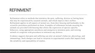 REFINMENT
Refinement refers to methods that minimize the pain, suffering, distress or lasting harm
that may be experienced by research animals, and which improve their welfare.
Refinement applies to all aspects of animal use, from their housing and husbandry to the
scientific procedures performed on them. Examples of refinement include ensuring the
animals are provided with housing that allows the expression of species -specific
behaviors, using appropriate anesthesia and analgesia to minimize pain, and training
animals to cooperate with procedures to minimize any distress.
Evidence suggests that pain and suffering can alter an animal’s behavior, physiology, and
immunology. Such changes can lead to variation in experimental results that impairs both
the reliability and repeatability of studies.
 