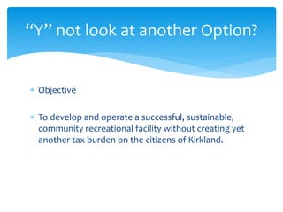  Objective
 To develop and operate a successful, sustainable,
community recreational facility without creating yet
another tax burden on the citizens of Kirkland.
“Y” not look at another Option?
 