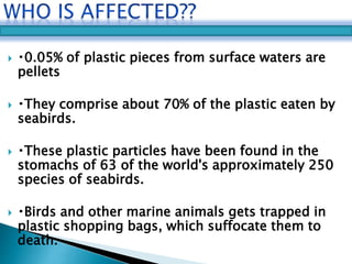  0.05% of plastic pieces from surface waters are 
pellets 
 They comprise about 70% of the plastic eaten by 
seabirds. 
 These plastic particles have been found in the 
stomachs of 63 of the world's approximately 250 
species of seabirds. 
 Birds and other marine animals gets trapped in 
plastic shopping bags, which suffocate them to 
death. 
 
