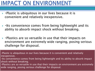  Plastic is ubiquitous in our lives because it is 
convenient and relatively inexpensive. 
 Its convenience comes from being lightweight and its 
ability to absorb impact shock without breaking. 
 Plastics are so versatile in use that their impacts on 
environment are extremely wide ranging, posing serious 
challenge for disposal. 
Plastic is ubiquitous in our lives because it is convenient and relatively 
inexpensive. 
Its convenience comes from being lightweight and its ability to absorb impact 
shock without breaking. 
Plastics are so versatile in use that their impacts on environment are extremely 
wide ranging, posing serious challenge for disposal. 
 