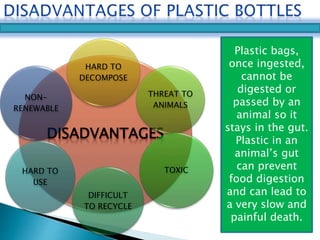 HARD TO 
DECOMPOSE 
THREAT TO 
ANIMALS 
NON-RENEWABLE 
DISADVANTAGES 
TOXIC 
DIFFICULT 
TO RECYCLE 
HARD TO 
USE 
Plastic bags, 
once ingested, 
cannot be 
digested or 
passed by an 
animal so it 
stays in the gut. 
Plastic in an 
animal’s gut 
can prevent 
food digestion 
and can lead to 
a very slow and 
painful death. 
 