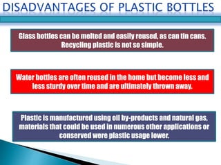 Glass bottles can be melted and easily reused, as can tin cans. 
Recycling plastic is not so simple. 
Water bottles are often reused in the home but become less and 
less sturdy over time and are ultimately thrown away. 
Plastic is manufactured using oil by-products and natural gas, 
materials that could be used in numerous other applications or 
conserved were plastic usage lower. 
 