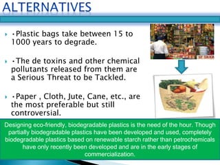  •Plastic bags take between 15 to 
1000 years to degrade. 
 •The de toxins and other chemical 
pollutants released from them are 
a Serious Threat to be Tackled. 
 •Paper , Cloth, Jute, Cane, etc., are 
the most preferable but still 
controversial. 
Designing eco-friendly, biodegradable plastics is the need of the hour. Though 
partially biodegradable plastics have been developed and used, completely 
biodegradable plastics based on renewable starch rather than petrochemicals 
have only recently been developed and are in the early stages of 
commercialization. 
 
