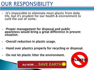  It's impossible to eliminate most plastic from daily 
life, but it's prudent for our health & environment to 
curb the use of some. 
 Proper management for disposal and public 
awareness would bring a great difference in present 
situation. 
 Overall reduction in plastic usage. 
 Hand over plastics properly for recycling or disposal. 
 Do not let plastic litter the environment. 
PLASTIC 
Act NOW …. SAVE EARTH 
 