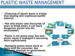  Disposing of plastic waste is trickier 
than dealing with traditional landfill 
material. 
 Not only plastic take thousands of 
years to break down, it can leach 
dangerous poison into the 
environment. 
 Plastic is not going away, but how 
plastic waste is managed is becoming 
more sophisticated. 
 Managing plastic waste starts at 
home with the consumer, but 
ultimately depends on governments 
around the world as well. 
 