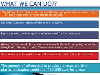 Say NO to plastic check-out bags whilst shopping and buy reusable bags 
or bring your own for your shopping instead. 
Use Glass/Ceramic instead of plastic in Microwave. 
Replace plastic travel mugs with stainless steel for hot beverages. 
When you can’t avoid plastic, check container bottoms for recycling codes (in 
triangle with chasing arrows). Choose those easily recycled. 
Shop at the local farmer’s markets. Buy the can instead of the plastic bottle . 
The amount of oil needed to produce a years worth of 
plastic packaging could fuel 480,000 cars for a year 
 