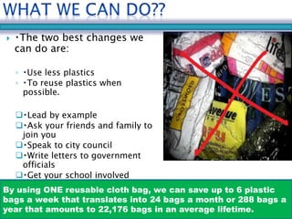  The two best changes we 
can do are: 
◦ Use less plastics 
◦ To reuse plastics when 
possible. 
 Lead by example 
 Ask your friends and family to 
join you 
 Speak to city council 
 Write letters to government 
officials 
 Get your school involved 
By using ONE reusable cloth bag, we can save up to 6 plastic 
bags a week that translates into 24 bags a month or 288 bags a 
year that amounts to 22,176 bags in an average lifetime. 
 