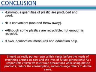  •Enormous quantities of plastic are produced and 
used. 
 •It is convenient (use and throw away). 
 •Although some plastics are recyclable, not enough is 
recycled. 
 •Laws, economical measures and education help. 
Should we really put our own selfish needs before the needs of 
everything around us now and the lives of future generations? As a 
responsible citizen we must take precautions while using plastic 
products, reduce the consumption, and encourage others to do the 
same. 
 