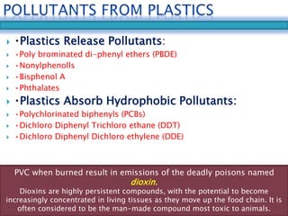  Plastics Release Pollutants: 
 •Poly brominated di-phenyl ethers (PBDE) 
 •Nonylphenolls 
 •Bisphenol A 
 •Phthalates 
 Plastics Absorb Hydrophobic Pollutants: 
 •Polychlorinated biphenyls (PCBs) 
 •Dichloro Diphenyl Trichloro ethane (DDT) 
 •Dichloro Diphenyl Dichloro ethylene (DDE) 
PVC when burned result in emissions of the deadly poisons named 
dioxin. 
Dioxins are highly persistent compounds, with the potential to become 
increasingly concentrated in living tissues as they move up the food chain. It is 
often considered to be the man-made compound most toxic to animals. 
 