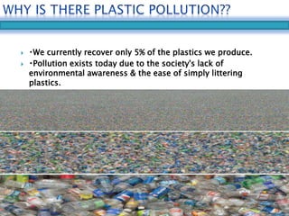  We currently recover only 5% of the plastics we produce. 
 Pollution exists today due to the society's lack of 
environmental awareness & the ease of simply littering 
plastics. 
 