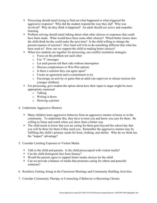  Processing should entail trying to find out what happened or what triggered the
     aggressive response? Why did the student respond the way they did? Who was
     involved? Why do they think it happened? An adult should use active and empathic
     listening
    Problem solving should entail talking about what other choices or responses that could
     have been made. What would have been some other choices? Which better choice does
     the child think he/she could make the next time? Is the child willing to change the
     present manner of reaction? How hard will it be to do something different that what has
     been used to? How can we support the child in making better choices?
    When two students are together for processing, use conflict resolution strategies
          o Focus on the problem not each other
          o Use “I” messages
          o Let each person tell their side without interruption
          o Discuss compromises or Win-Win options
          o Is there a solution they can agree upon?
          o Create an agreement and a commitment to try
          o Encourage an activity or game that an adult can supervise to release tension (for
             younger children)
    For processing, give student the option about how their input or anger might be more
     appropriate expressed
          o Talking
          o Writing it down
          o Drawing a picture

4. Undermine Aggressive Mentors

    Many children learn aggressive behavior from an aggressive mentor at home or in the
     community. To undermine this, they have to trust you and know you care for them. Be
     willing to listen and watch when you show them a better way
    The child needs to know that you are caring for them goes beyond the school day that
     you will be there for them if they need you. Remember the aggressive mentor may be
     fulfilling this child’s primary needs for food, clothing, and shelter. Who do we think has
     the “impact” advantage?

5. Consider Limiting Exposure to Violent Media

      Talk to the child and parents. Is the child preoccupied with violent media?
      Can the child distinguish fact from fantasy?
      Would the parents agree to support better media choices for the child
      Can we provide a balance of media that promotes caring for others and peaceful
       solutions?

6. Reinforce Getting Along in the Classroom Meetings and Community Building Activities

7. Consider Community Therapy or Counseling if Behavior is Becoming Chronic



                                /home/pptfactory/temp/20110625101410/alternativetopunishment-110625051409-phpapp01.doc
 