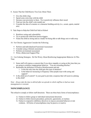 8. Assure That the Child Knows You Care About Them

      Give the child a hug
      Spend some extra time with the child
      Increase your proximity to them. Try to positively influence their mood
      Find out who the child’s role models are
      Consider the idea of a mentor or a character building activity (i.e., scouts, sports, martial
       arts)

9. Take Steps to Help the Child Feel Safe at School

    Reinforce caring and vulnerability
    Try to protect the child from known triggers
    Frame the child as strong and as a leader for being able to talk things out or walk away

10. For Chronic Aggression Consider the Following

      Perform and individualized Functional Assessment
      Consider using a lifestyle assessment
      Perform environment assessment
      Write a Behavioral Support Plan

11. Use Calming Strategies. Do Not Worry About Reinforcing Inappropriate Behavior At This
Time

    Some staff will express a concern that if you show empathy or caring at this time that you
     are going to reinforce inappropriate behavior. “You are rewarding him/her.”
    Remember the definition of Positive Reinforcement and ask:
          o Is this the only time the child gets this type of attention?
          o Is the behavior increasing in frequency when people react with caring and
             support?
    Is the child out of control? Is your goal to provide a response that will assist in calming
     to the child?

Note: Always take the time to debrief after an episode in which staff has to had use team
management or restraint

NONCOMPLIANCE

The refusal to comply or follow staff directions. There are three basic forms of noncompliance:

       1) Failure to follow group or individual instructional directions
       2) Failure to follow known procedures, protocols, agreements, or routines
       3) Failure to respond to inhibitory directives to stop an unwanted behavior or rule
          violation. All forms of noncompliance may be passive or reactive



                                 /home/pptfactory/temp/20110625101410/alternativetopunishment-110625051409-phpapp01.doc
 