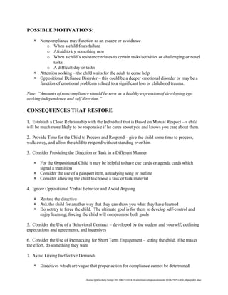 POSSIBLE MOTIVATIONS:

    Noncompliance may function as an escape or avoidance
         o When a child fears failure
         o Afraid to try something new
         o When a child’s resistance relates to certain tasks/activities or challenging or novel
            tasks
         o A difficult day or tasks
    Attention seeking – the child waits for the adult to come help
    Oppositional Defiance Disorder – this could be a deeper emotional disorder or may be a
     function of emotional problems related to a significant loss or childhood trauma.

Note: “Amounts of noncompliance should be seen as a healthy expression of developing ego
seeking independence and self direction.”

CONSEQUENCES THAT RESTORE

1. Establish a Close Relationship with the Individual that is Based on Mutual Respect – a child
will be much more likely to be responsive if he cares about you and knows you care about them.

2. Provide Time for the Child to Process and Respond – give the child some time to process,
walk away, and allow the child to respond without standing over him

3. Consider Providing the Direction or Task in a Different Manner

    For the Oppositional Child it may be helpful to have cue cards or agenda cards which
     signal a transition
    Consider the use of a passport item, a readying song or outline
    Consider allowing the child to choose a task or task material

4. Ignore Oppositional Verbal Behavior and Avoid Arguing

    Restate the directive
    Ask the child for another way that they can show you what they have learned
    Do not try to force the child. The ultimate goal is for them to develop self-control and
     enjoy learning; forcing the child will compromise both goals

5. Consider the Use of a Behavioral Contract – developed by the student and yourself, outlining
expectations and agreements, and incentives

6. Consider the Use of Premacking for Short Term Engagement – letting the child, if he makes
the effort, do something they want

7. Avoid Giving Ineffective Demands

    Directives which are vague that proper action for compliance cannot be determined


                                /home/pptfactory/temp/20110625101410/alternativetopunishment-110625051409-phpapp01.doc
 