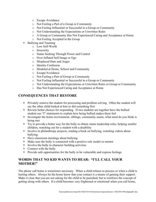 o Escape Avoidance
        o Not Feeling a Part of a Group or Community
        o Not Feeling Influential or Successful in a Group or Community
        o Not Understanding the Expectations or Unwritten Rules
        o A Group or Community Has Not Experienced Caring and Acceptance at Home
        o Not Feeling Accepted in the Group
    Bullying and Taunting
        o Low Self-Worth
        o Insecurity
        o Status Seeking Through Power and Control
        o Over Inflated Self Image or Ego
        o Misplaced Hate and Anger
        o Identity Confusion
        o Modeled at Home, School and Community
        o Escape/Avoidance
        o Not Feeling a Part of Group or Community
        o Not Feeling Influential or Successful in a Group or Community
        o Not Understanding the Expectations or Unwritten Rules or Group or Community
        o Has Not Experienced Caring and Acceptance at Home

CONSEQUENCES THAT RESTORE

    Privately remove the student for processing and problem solving. Often the student will
     say the other child looked at him or did something first
    Review better choices for responding. If two students are together have the bullied
     student use “I” statements to explain how being bullied makes them feel
    Investigate the home environment, siblings, community assets, what need do you think is
     being met
    Try to provide a better way for the bully to obtain status leadership roles, helping smaller
     children, watching out for a student with a disability
    Involve in philanthropy projects, reading a book on bullying, watching videos about
     bullying
    Have classroom meetings about bullying
    Make sure the bully is connected with a positive role model or mentor
    Involve the bully in character building activities
    Connect with the bully
    Provide safe opportunities for the bully to be vulnerable and express feelings

WORDS THAT NO KID WANTS TO HEAR: “I’LL CALL YOUR
MOTHER!”

The phone call home is sometimes necessary. When a child refuses to process or when a child is
hurting others. Always let the home know that your contact is a means of gaining their support.
Make it clear that you are not asking for the child to be punished, but to reinforce the concept of
getting along with others. If a child becomes very frightened or emotional when you call home,


                                 /home/pptfactory/temp/20110625101410/alternativetopunishment-110625051409-phpapp01.doc
 