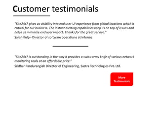 "Site24x7 gives us visibility into end user UI experience from global locations which is
critical for our business. The instant alerting capabilities keep us on top of issues and
helps us minimize end user impact. Thanks for the great service."
Sarah Kulp - Director of software operations at Informz
"Site24x7 is outstanding in the way it provides a swiss-army knife of various network
monitoring tools at an affordable price.“
Sridhar Pandurangiah Director of Engineering, Sastra Technologies Pvt. Ltd.
Customer testimonials
More
Testimonials
 