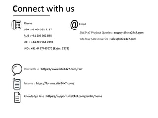 Knowledge Base : https://support.site24x7.com/portal/home
Phone
USA : +1 408 352 9117
AUS : +61 280 662 895
UK : +44 203 564 7893
IND : +91 44 67447070 (Extn : 7273)
Site24x7 Product Queries : support@site24x7.com
Site24x7 Sales Queries : sales@site24x7.com
Chat with us : https://www.site24x7.com/chat
Forums : https://forums.site24x7.com/
Email
Connect with us
 
